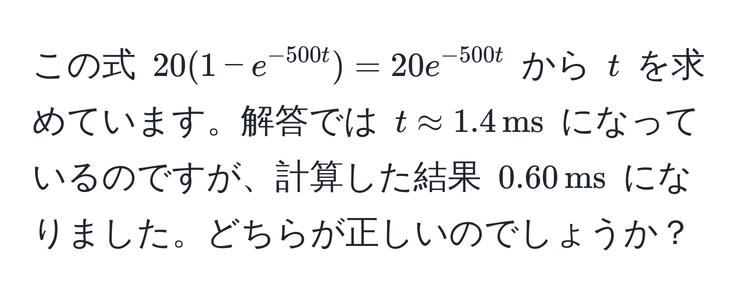 この式 $20(1 - e^(-500t)) = 20e^(-500t)$ から $t$ を求めています。解答では $t approx 1.4 , ms$ になっているのですが、計算した結果 $0.60 , ms$ になりました。どちらが正しいのでしょうか？