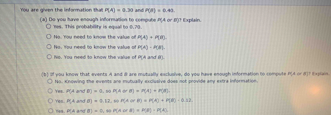 You are given the information that P(A)=0.30 and P(B)=0.40. 
(a) Do you have enough information to compute P(A or B)? Explain.
Yes. This probability is equal to 0.70.
No. You need to know the value of P(A)+P(B).
No. You need to know the value of P(A)-P(B).
No. You need to know the value of P(A and B).
(b) If you know that events A and B are mutually exclusive, do you have enough information to compute P(AorB) ? Explain.
No. Knowing the events are mutually exclusive does not provide any extra information.
Yes P(A and B)=0, soP(AorB)=P(A)+P(B).
Yes. P(A and B)=0.12, soP(AorB)=P(A)+P(B)-0.12.
Yes. P(A and B)=0, soP(AorB)=P(B)-P(A).