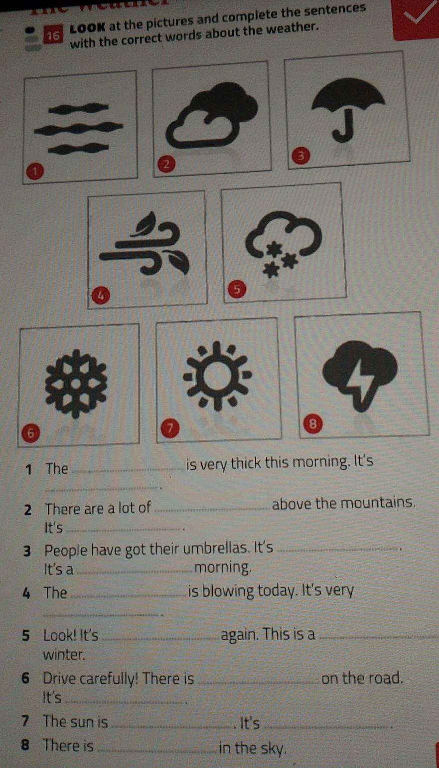 LOOK at the pictures and complete the sentences 
with the correct words about the weather. 
1 The_ is very thick this morning. It's 
_ 
2 There are a lot of _above the mountains. 
It's _. 
3 People have got their umbrellas. It's_ 
It's a _morning. 
4 The_ is blowing today. It's very 
_ 
5 Look! It's _again. This is a_ 
winter. 
6 Drive carefully! There is _on the road. 
It's_ 
. 
7 The sun is_ . It's_ 
8 There is_ in the sky.