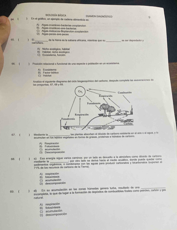 biología básica examen Diagnóstico 9
64.  ) En el gráfico, un ejemplo de cadena alimentícia es:
A) Algas-crustáceo-bacterias-zooplancton
B) Algas-crustáceo-ave-bacterias
C) Algas-moluscos-fitoplancton-zooplancton
D) Algas-peces-ave-peces
65. (  El_ de la hiena es la sabana africana, mientras que su es ser depredador y
carroñero.
_
A) Nicho ecológico, hábitat
B) Hábitat, nicho ecológico
C) Ecosistema, función
66.  ) Posición relacional o funcional de una especie o población en un ecosistema.
A) Ecosistema
B) Factor biótico
C) Hábitat
Analiza el siguiente diagrama del ciclo biogeoquímico del carbono, después completa las aseveraciones de
las preguntas. 67
67. ) Mediante la _, las plantas absorben el dióxido de carbono existente en el aire o el agua, y lo
acumulan en los tejidos vegetales en forma de grasas, proteínas e hidratos de carbono.
A) Respiración
B) Fotosintesis
C) acumulación
D) Descomposición
68. ( ) c) Esa energía sigue varios caminos: por un lado es devuelto a la atmósfera como dióxido de carbono
mediante la ; por otro lado se deriva hacia el medio acuático, donde puede quedar como
sedimentos orgánicos, o combinarse con las aguas para producir carbonatos y bicarbonatos (suponen el
71% de los recursos de carbono de la Tierra).
A) respiración
B) fotosintesis
C) acumulación
D) descomposición
69. (  ) d) En su acumulación en las zonas húmedas genera turba, resultado de una_
incompleta, lo que da lugar a la formación de depósitos de combustibles fósiles como petróleo, carbón y gas
natural.
A) respiración
B) fotosintesis
D) descomposición C) acumulación