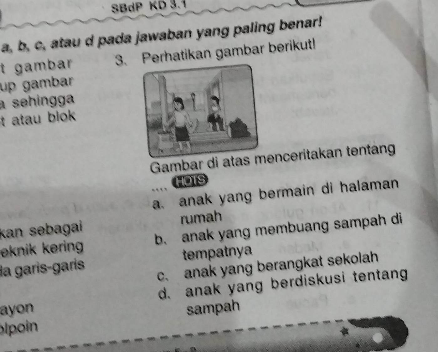 SBdP KD 3.1
a, b, c, atau d pada jawaban yang paling benar!
t gambar 3. Perhatikan gambar berikut!
up gambar
a sehingga
t atau blok .
Gambar di atas menceritakan tentan
HOTS
a. anak yang bermain di halaman
kan səbagai rumah
eknik kering b. anak yang membuang sampah di
la garis-garis tempatnya
c. anak yang berangkat sekolah
d. anak yang berdiskusi tentang
ayon
pin sampah