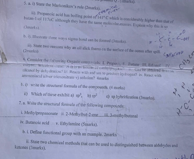 oduct Q . (Tmarks). 
5. a. i) State the Markonikov’s rule (2marks). 
ii). Propanoic acid has boiling point of 141°C which is considerably higher than that of 
butan-1-ol 117oC although they have the same molecular masses. Explain why this is so 
(3marks). 
b. i). Illustrate three ways sigma bond can be formed (3marks). 
ii). State two reasons why an oil slick foams on the surface of the ocean after spill. 
(2marks) 
6. Consider the fol'owing Organic compounds: I. Propene, II. Butane III. Etbano! IV 
Ethyne. Which of these: A i) is an Isomer of methylpropane? i. Can be obtained frome an 
alkanol by dehydration? iii. Reacts with sod'um to produce hydrogen? iv. React with 
ammoniacal silver trioxonitrate v) solution? 4marks 
b. i) write the structural formula of the compounds. (4 marks) 
ii) Which of these exhibit a) sp^3, b) sp^2 c) sp hybridization (3marks). 
7. a. Write the structural formula of the following compounds: 
i. Methylpropanonate ii. 2 -Methylbut-2-ene iii. 3 -methylbutanal 
iv. Butanoic acid v. Ethylamine (5marks). 
b. i. Define functional group with an example. 2marks 
ii. State two chemical methods that can be used to distinguished between aldehydes and 
ketones (3marks).