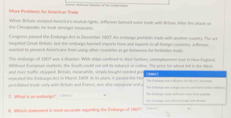 Ssuerran Mistorical Statatics of the Unctes Staten
More Problems for American Trade
When Britain violated America's neutral rights, Jefferson banned some trade with Britain. After the attack on
the Chesopeake, he took stronger measures.
Congress passed the Embargo Act in December 1807. An embargo prohibits trade with another country. The act
targeted Great Britain, but the embargo banned imports from and exports to all foreign countries. Jefferson
wanted to prevent Americans from using other countries as go-betweens for forbidden trade
The embargo of 1807 was a disaster. With ships confined to their harbors, unemployment rose in New England.
Without European markets, the South could not sell its tobacco or cotton. The price for wheat fell in the West
and river traffic stopped. Britain, meanwhile, simply bought needed goo [ Snlnet ]
repealed the Embargo Act in March 1809. In its place, it passed the Nor The Embargy was a disacter for the U.S, nconomy
prohibited trade only with Britain and France, was also unpopular and u The Embargo was a huge suncess and led to better relations
7. What is an embargo? (Select ) The Emhargo made Jefferson exon more pripular
The Embargu only affected toide with Britain.
8. Which statement is most accurate regarding the Embargo of 1807? I Si )