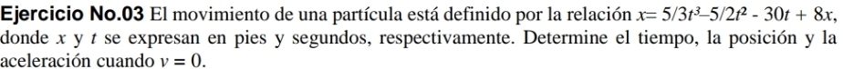 Ejercicio No.03 El movimiento de una partícula está definido por la relación x=5/3t^3-5/2t^2-30t+8x
donde x y t se expresan en pies y segundos, respectivamente. Determine el tiempo, la posición y la 
aceleración cuando v=0.