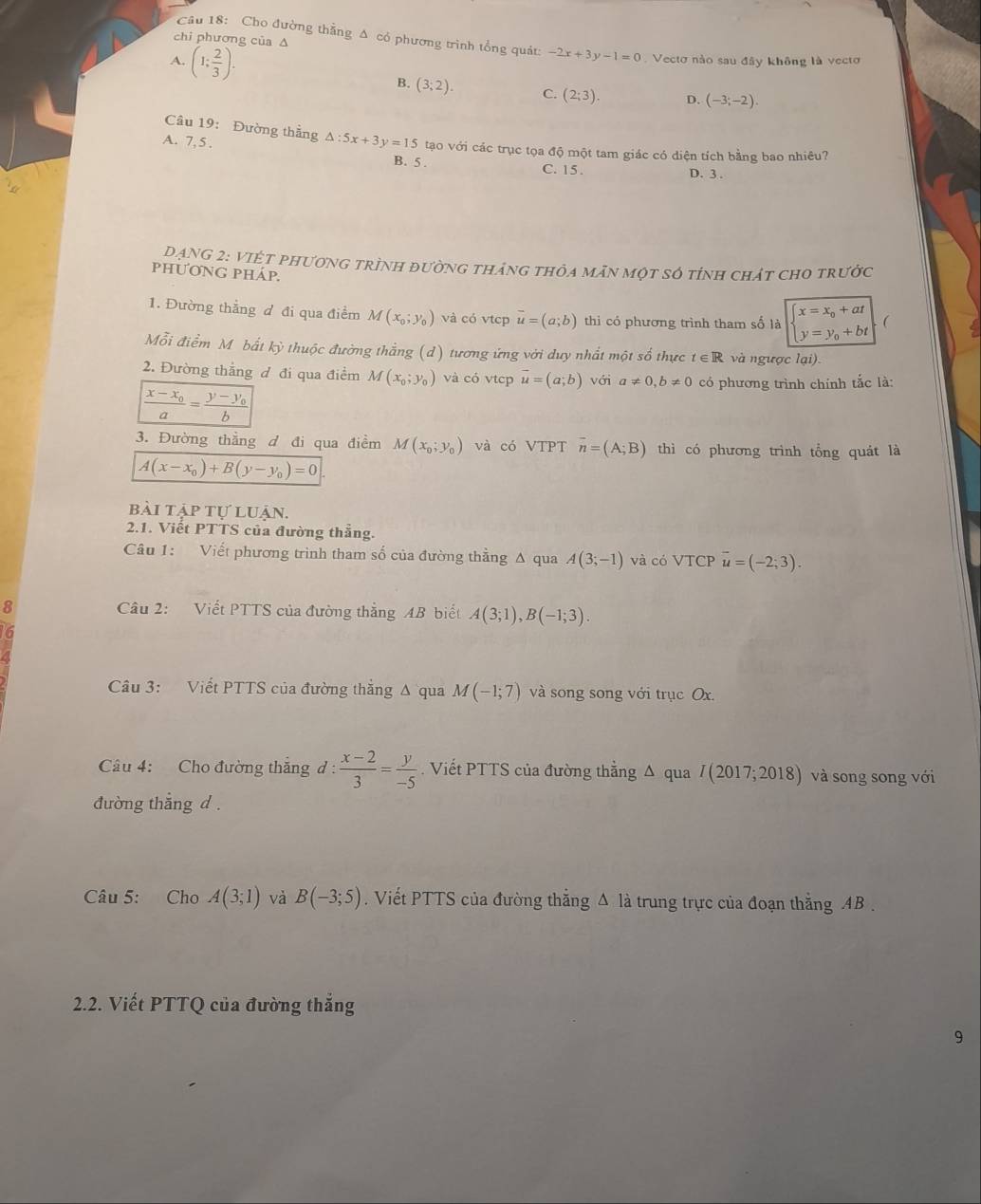 chi phương của A
Câu 18: Cho đường thẳng Δ có phương trình tổng quát: -2x+3y-1=0 Vectơ nào sau đây không là vectơ
A. (1: 2/3 ).
B. (3;2). C. (2;3). D. (-3;-2).
Câu 19: Đường thẳng △ :5x+3y=15 tạo với các trục tọa độ một tam giác có diện tích bằng bao nhiêu?
A. 7,5 .
B. 5 . C. 15.
D. 3 .
DANG 2: VIỆt phương trình đường tháng thỏa mãn một số tỉnh chát cho trước
phƯơNG pháp.
x=x_0+at
1. Đường thẳng đ đi qua điểm M(x_0;y_0) và có vtcp vector u=(a;b) thi có phương trình tham số là y=y_0+bt
Mỗi điểm Mô bất kỳ thuộc đường thắng (d) tương ứng với duy nhất một số thực t∈ R và ngược lại)
2. Đường thẳng đ đi qua điểm M(x_0;y_0) và có vtcp vector u=(a;b) với a!= 0,b!= 0 có phương trình chính tắc là:
frac x-x_0a=frac y-y_0b
3. Đường thẳng d đi qua điểm M(x_0;y_0) và có VTPT overline n=(A;B) thì có phương trình tổng quát là
A(x-x_0)+B(y-y_0)=0
bài tập tự luận.
2.1. Viết PTTS của đường thắng
Câu 1: Viết phương trình tham số của đường thằng Δ qua A(3;-1) và có VTCP overline u=(-2;3).
8  Câu 2: Viết PTTS của đường thẳng AB biết A(3;1),B(-1;3).
Câu 3: Viết PTTS của đường thắng Δ qua M(-1;7) và song song với trục Ox.
Câu 4: Cho đường thắng d :  (x-2)/3 = y/-5 . Viết PTTS của đường thằng Δ qua I(2017;2018) và song song với
đường thắng d .
Câu 5: Cho A(3;1) và B(-3;5). Viết PTTS của đường thắng Δ là trung trực của đoạn thắng AB .
2.2. Viết PTTQ của đường thắng
9