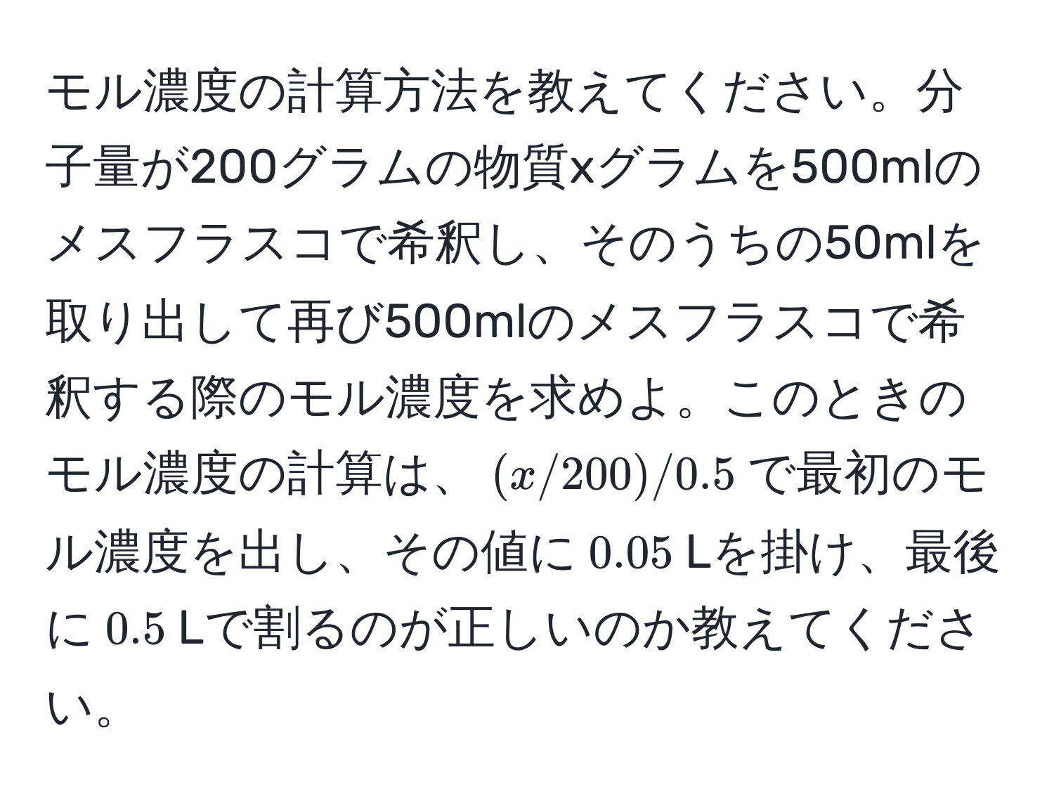 モル濃度の計算方法を教えてください。分子量が200グラムの物質xグラムを500mlのメスフラスコで希釈し、そのうちの50mlを取り出して再び500mlのメスフラスコで希釈する際のモル濃度を求めよ。このときのモル濃度の計算は、$(x/200)/0.5$で最初のモル濃度を出し、その値に$0.05$Lを掛け、最後に$0.5$Lで割るのが正しいのか教えてください。