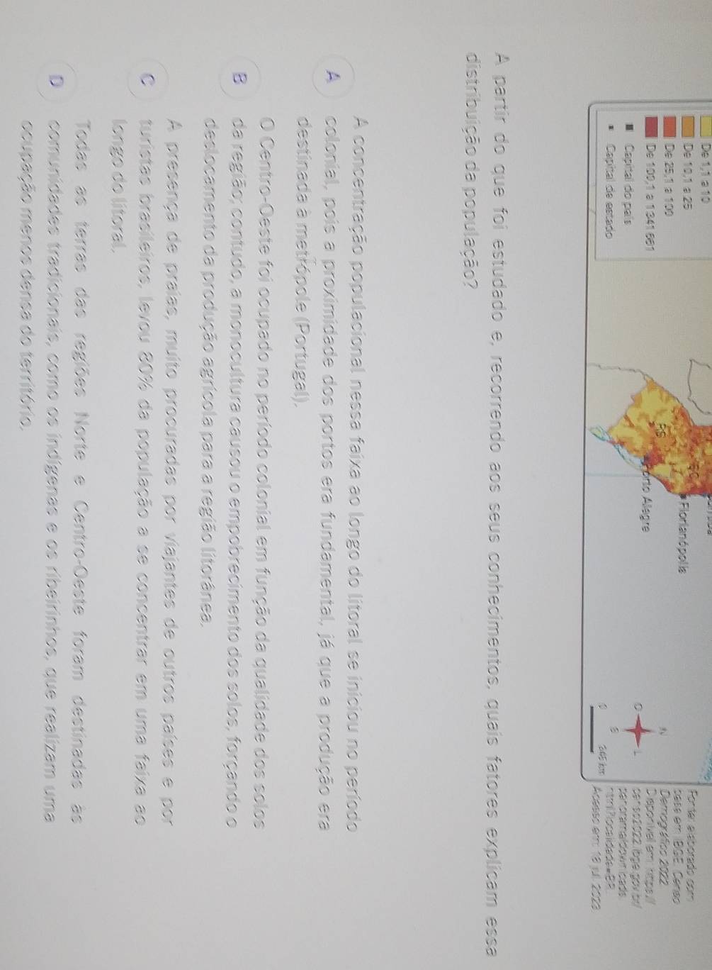 De 1,1 a 10
Pontar aláborado com
De 10, 1 a 25 * Florianó pol la base eth BGE. Censo
De 25, 1 a 100 Demográfico 2022
3
De 100,1 a 1341 681 orto Alegre Diaponivall em: hittps
0 censo2022. lbge gov b
Capital do país pan oramaldown lcads
3
Capital de estado h l Plocalidade= BB
345 km Acasso em 18 jul. 2023
A partir do que foi estudado e, recorrendo aos seus conhecimentos, quais fatores explicam essa
distribuição da população?
A concentração populacional nessa faixa ao longo do litoral se iniciou no período
A colonial, pois a proximidade dos portos era fundamental, já que a produção era
destinada à metrópole (Portugal).
O Centro-Oeste foi ocupado no período colonial em função da qualidade dos solos
B da região; contudo, a monocultura causou o empobrecimento dos solos, forçando o
deslocamento da produção agrícola para a região litorânea.
A presença de praías, muito procuradas por viajantes de outros países e por
C turistas brasileiros, levou 80% da população a se concentrar em uma faixa ao
longo do litoral.
Todas as terras das regiões Norte e Centro-Oeste foram destinadas às
D comunidades tradicionais, como os indígenas e os ribeirinhos, que realizam uma
ocupação menos densa do território.