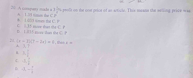 A company made a 3 1/2 % profit on the cost price of an article. This means the selling price was
A. 1.35 times the C. P
B. 1.035 times the C. P
C. 1.35 more than the C. P
D. 1.035 more than the C. P
21. (x-3)(7-2x)=0 , then x=
A. 3, 7
B. 3, 7/2 
C. -3,  7/2 
D. -3, - 7/2 