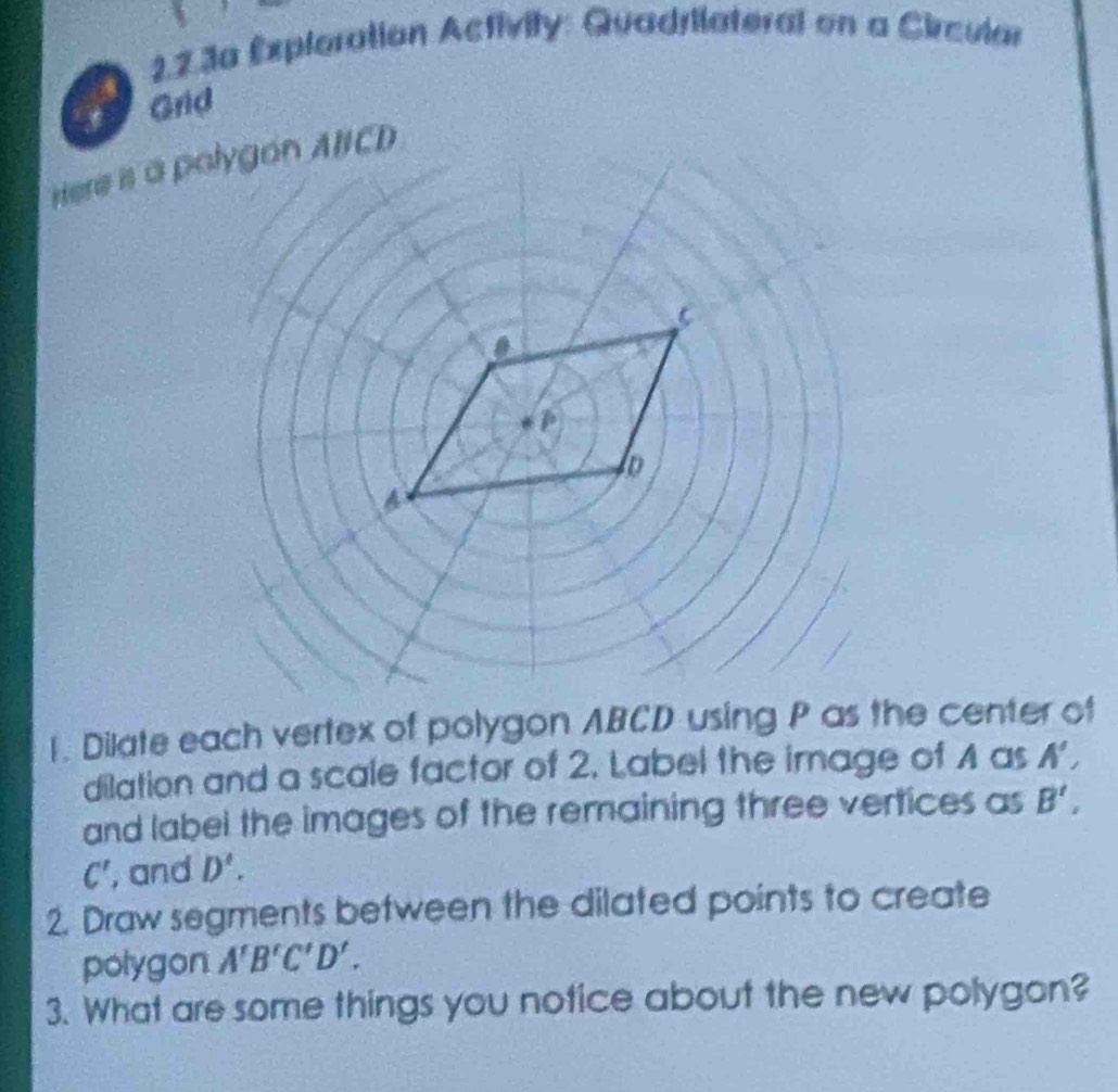 22.3a Expleration Activity: Quadrilateral en a Circular 
Grid 
1. Dilate each vertex of polygon ABCD using P as the center of 
dilation and a scale factor of 2. Label the image of A as A', 
and label the images of the remaining three vertices as B',
C' , and D'. 
2. Draw segments between the dilated points to create 
polygon A'B'C'D'. 
3. What are some things you notice about the new polygon?