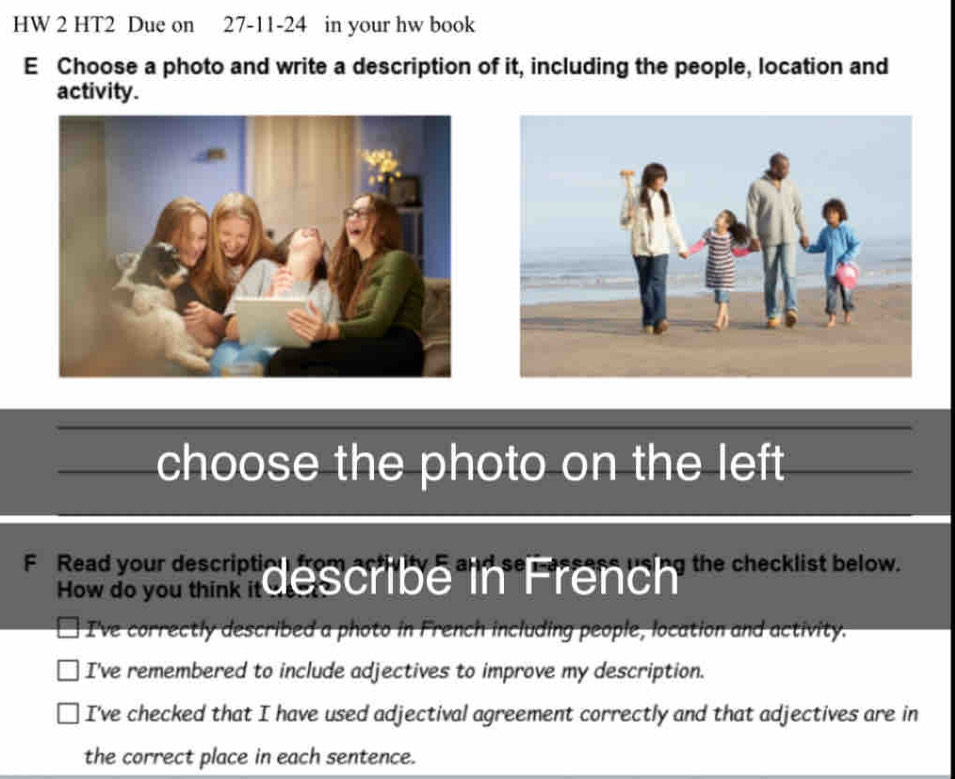 HW 2 HT2 Due on 27-11-24 in your hw book
E Choose a photo and write a description of it, including the people, location and
activity.
choose the photo on the left
e e ye r m describe in French 'he checklist below.
I've correctly described a photo in French including people, location and activity.
I've remembered to include adjectives to improve my description.
I've checked that I have used adjectival agreement correctly and that adjectives are in
the correct place in each sentence.