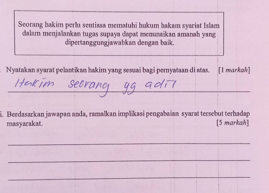 Seorang hakim perlu sentiasa mematuhi hukum hakam syariat Islam 
dalam menjalankan tugas supaya dapat menunaikan amanah yang 
dipertanggungjawabkan dengan baik. 
Nyatakan syarat pelantikan hakim yang sesuai bagi pernyataan di atas. [1 markah] 
_ 
i. Berdasarkan jawapan anda, ramalkan implikasi pengabaian syarat tersebut terhadap 
masyarakat. [5 markah] 
_ 
_ 
_