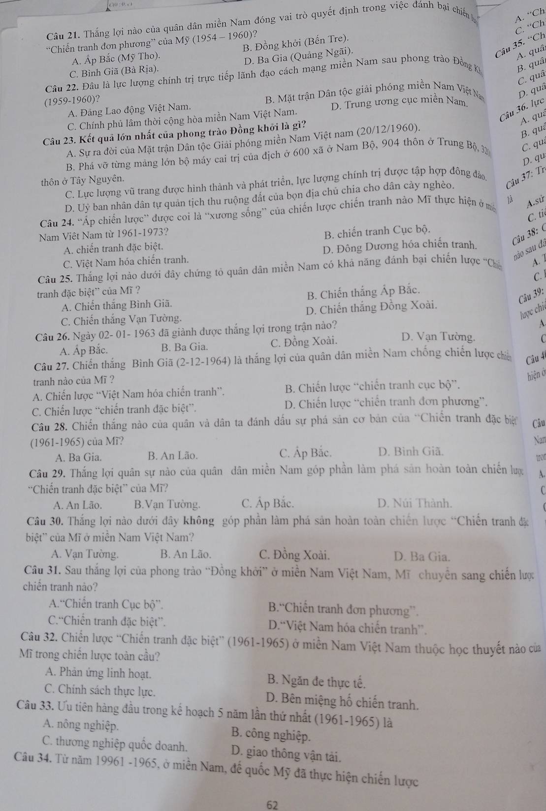 Thắng lợi nào của quân dân miền Nam đóng vai trò quyết định trong việc đánh bại chiến lự A. “Ch
C. “Ch
“Chiến tranh đơn phương” của Mỹ (1954 - 1960)?
Câu 35. “Ch
A. Áp Bắc (Mỹ Tho). B. Đồng khởi (Bến Tre).
C. Bình Giã (Bà Rịa). D. Ba Gia (Quảng Ngãi).
A. quâ
Câu 22. Đâu là lực lượng chính trị trực tiếp lãnh đạo cách mạng miền Nam sau phong trào Đồng Kỳ B. quâ,
C. quâ
(1959-1960)? B. Mặt trận Dân tộc giải phóng miền Nam Việt Nam D. quâ
Câu 36. lực
A. Đảng Lao động Việt Nam.
C. Chính phủ lâm thời cộng hòa miền Nam Việt Nam. D. Trung ương cục miền Nam
A. quá
Câu 23. Kết quả lớn nhất của phong trào Đồng khởi là gì?
A. Sự ra đời của Mặt trận Dân tộc Giải phóng miền Nam Việt nam (20/12/1960).
B. quá
B. Phá vỡ từng mảng lớn bộ máy cai trị của địch ở 600 xã ở Nam Bộ, 904 thôn ở Trung Bộ 32 C. qua
D. qu
thôn ở Tây Nguyên.
C. Lực lượng vũ trang được hình thành và phát triền, lực lượng chính trị được tập hợp đông đảo,
D. Uỷ ban nhân dân tự quản tịch thu ruộng đất của bọn địa chủ chia cho dân cày nghèo. Câu 37: Tr
Câu 24. “Áp chiến lược” được coi là “xương sống” của chiến lược chiến tranh nào Mĩ thực hiện ở m là A.sử
C. ti
Câu 38: (
Nam Viêt Nam từ 1961-1973?
A. chiến tranh đặc biệt. B. chiến tranh Cục bộ.
não sau đa
C. Việt Nam hóa chiến tranh. D. Đông Dương hóa chiến tranh.
Câu 25. Thắng lợi nào dưới đây chứng tỏ quân dân miền Nam có khả năng đánh bại chiến lược 'Chi A. 1
C. 
tranh đặc biệt' của Mĩ ?
Câu 39:
A. Chiến thắng Bình Giã. B. Chiến thắng Áp Bắc.
lược chic
C. Chiến thắng Vạn Tường. D. Chiến thắng Đồng Xoài.
Câu 26. Ngày 02- 01- 1963 đã giành được thắng lợi trong trận nào?
A
A. Áp Bắc. B. Ba Gia. C. Đồng Xoài.
D. Vạn Tường.   
Câu 27. Chiến thắng Bình Giã (2-12-1964) là thắng lợi của quân dân miền Nam chống chiến lược chiế Câu 4
tranh nào của Mĩ ?
hiện ở
A. Chiến lược “Việt Nam hóa chiến tranh”.  B. Chiến lược “chiến tranh cục bộ”.
C. Chiến lược “chiến tranh đặc biệt”.  D. Chiến lược “chiến tranh đơn phương”.
Câu 28. Chiến thắng nào của quân và dân ta đánh dấu sự phá sản cơ bản của “Chiến tranh đặc biệ Câu
(1961-1965) của Mĩ? Nan
A. Ba Gia. B. An Lão. C. Ấp Bắc. D. Bình Giã.
tror
Câu 29. Thắng lợi quân sự nào của quân dân miền Nam góp phần làm phá sản hoàn toàn chiến lược A.
'Chiến tranh đặc biệt” của Mĩ? C
A. An Lão. B.Vạn Tường. C. Áp Bắc. D. Núi Thành.
Câu 30. Thắng lợi nào dưới đây không góp phần làm phá sản hoàn toàn chiến lược “Chiến tranh đặc
biệt' của Mĩ ở miền Nam Việt Nam?
A. Vạn Tường. B. An Lão. C. Đồng Xoài. D. Ba Gia.
Câu 31. Sau thắng lợi của phong trào “Đồng khởi” ở miền Nam Việt Nam, Mĩ chuyền sang chiến lược
chiến tranh nào?
A.“Chiến tranh Cục bộ”. B.“Chiến tranh đơn phương”.
C.“Chiến tranh đặc biệt”. D.“Việt Nam hóa chiến tranh”.
Câu 32. Chiến lược “Chiến tranh đặc biệt” (1961-1965) ở miền Nam Việt Nam thuộc học thuyết nào của
Mĩ trong chiến lược toàn cầu?
A. Phản ứng linh hoạt. B. Ngăn đe thực tế.
C. Chính sách thực lực. D. Bên miệng hố chiến tranh.
Câu 33. Ưu tiên hàng đầu trong kế hoạch 5 năm lần thứ nhất (1961-1965) là
A. nông nghiệp. B. công nghiệp.
C. thương nghiệp quốc doanh. D. giao thông vận tải.
Câu 34. Từ năm 19961 -1965, ở miền Nam, đế quốc Mỹ đã thực hiện chiến lược
62