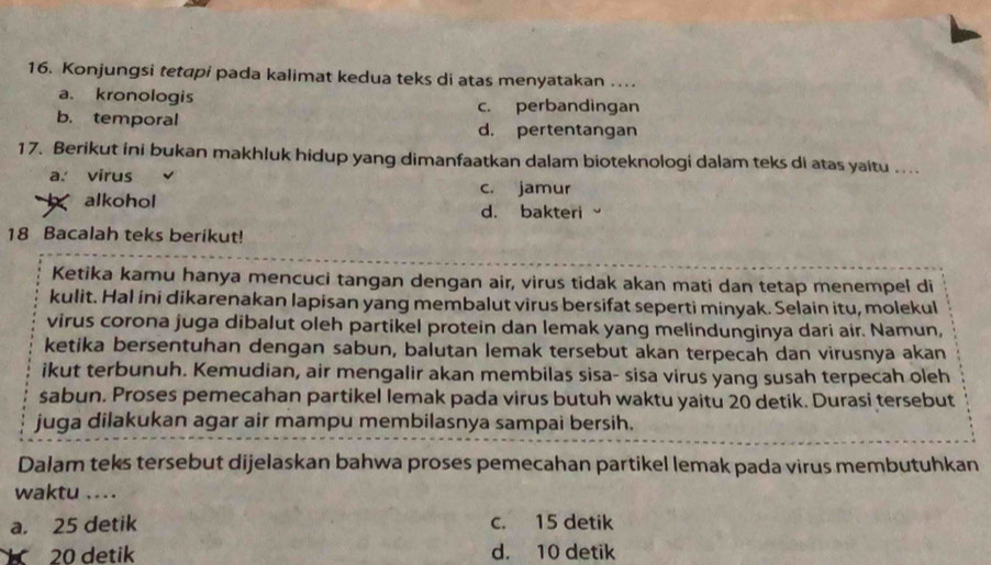 Konjungsi tetapi pada kalimat kedua teks di atas menyatakan ..
a. kronologis c. perbandingan
b. temporal d. pertentangan
17. Berikut ini bukan makhluk hidup yang dimanfaatkan dalam bioteknologi dalam teks di atas yaitu ...
a. virus
c. jamur
alkohol d. bakteri
18 Bacalah teks berikut!
Ketika kamu hanya mencuci tangan dengan air, virus tidak akan mati dan tetap menempel di
kulit. Hal ini dikarenakan lapisan yang membalut virus bersifat seperti minyak. Selain itu, molekul
virus corona juga dibalut oleh partikel protein dan lemak yang melindunginya dari air. Namun,
ketika bersentuhan dengan sabun, balutan lemak tersebut akan terpecah dan virusnya akan
ikut terbunuh. Kemudian, air mengalir akan membilas sisa- sisa virus yang susah terpecah oleh
sabun. Proses pemecahan partikel lemak pada virus butuh waktu yaitu 20 detik. Durasi tersebut
juga dilakukan agar air mampu membilasnya sampai bersih.
Dalam teks tersebut dijelaskan bahwa proses pemecahan partikel lemak pada virus membutuhkan
waktu ....
a. 25 detik c. 15 detik
20 detik d. 10 detik