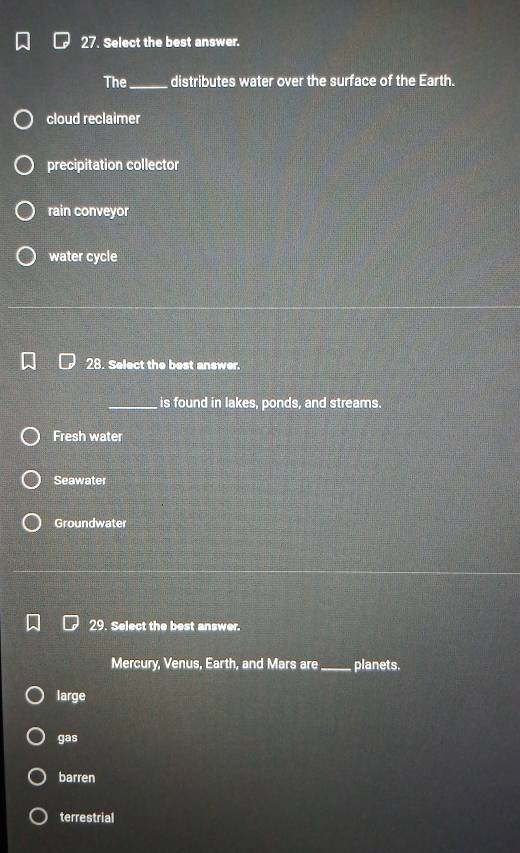 Select the best answer.
The_ distributes water over the surface of the Earth.
cloud reclaimer
precipitation collector
rain conveyor
water cycle
28. Select the best answer.
_is found in lakes, ponds, and streams.
Fresh water
Seawater
Groundwater
29. Select the best answer.
Mercury, Venus, Earth, and Mars are_ planets.
large
gas
barren
terrestrial