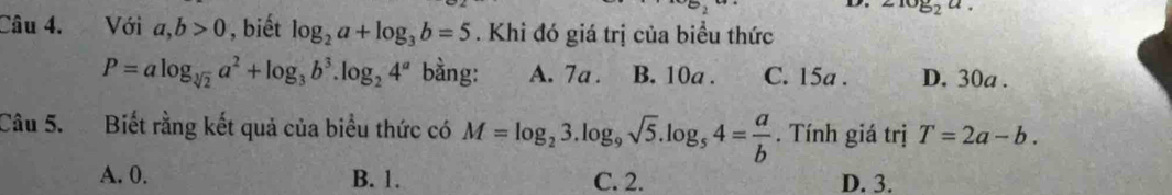 log _2a. 
Câu 4. Với a,b>0 , biết log _2a+log _3b=5. Khi đó giá trị của biểu thức
P=alog _sqrt[3](2)a^2+log _3b^3.log _24^a bằng: A. 7a. B. 10a. C. 15a. D. 30a.
Câu 5. Biết rằng kết quả của biểu thức có M=log _23.log _9sqrt(5).log _54= a/b . Tính giá trị T=2a-b.
A. 0. B. 1. C. 2. D. 3.