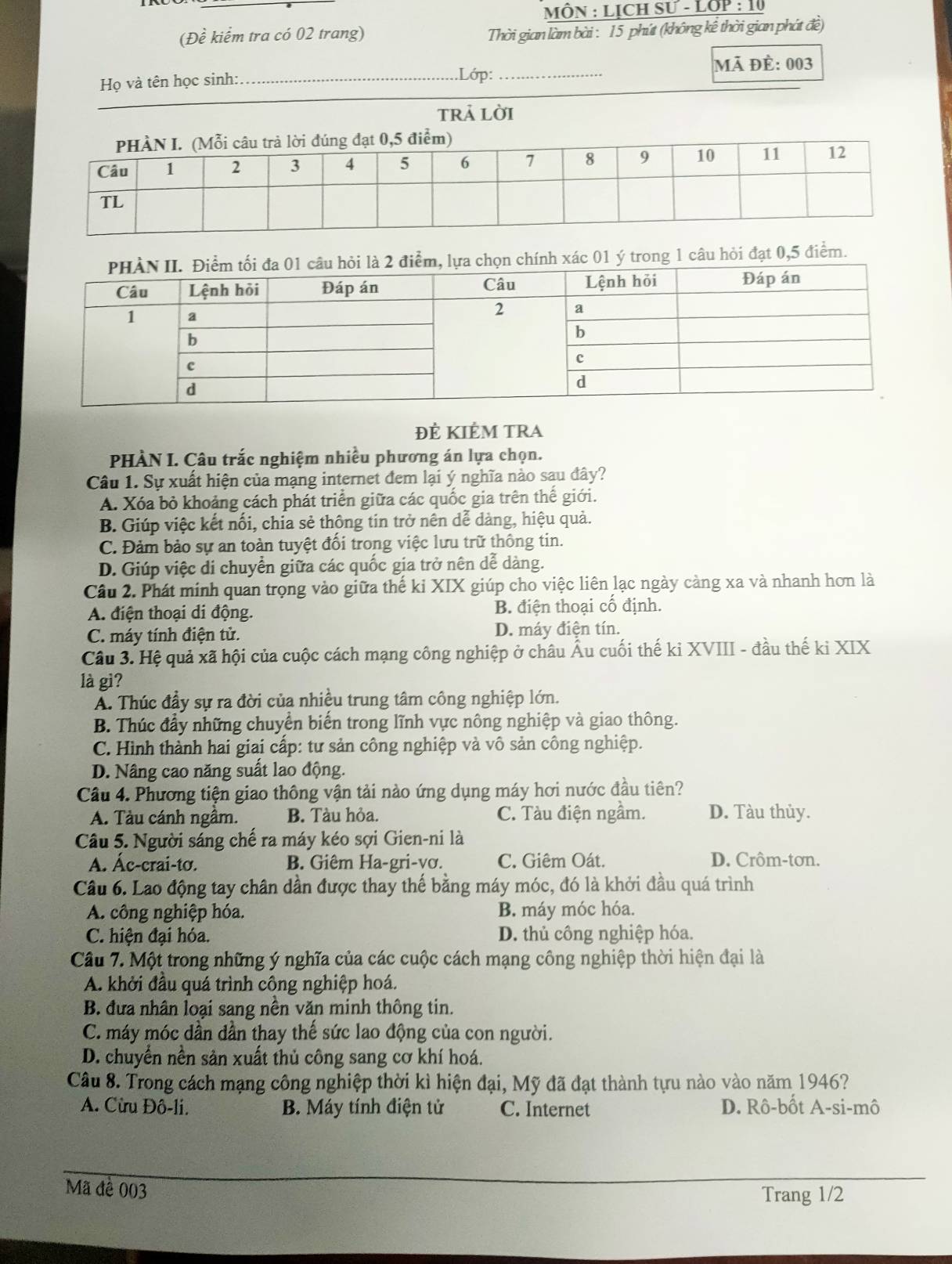 MÔN : LịcH SU-LOP:10
(Đề kiểm tra có 02 trang)
Thời gian làm bài : 15 phút (không kể thời gian phát đề)
Họ và tên học sinh:_ _mã đè: 003
.Lớp:
_
trả lời
h xác 01 ý trong 1 câu hỏi đạt 0,5 điểm.
Đẻ KIÊM TRA
PHÀN I. Câu trắc nghiệm nhiều phương án lựa chọn.
Câu 1. Sự xuất hiện của mạng internet đem lại ý nghĩa nào sau đây?
A. Xóa bỏ khoảng cách phát triển giữa các quốc gia trên thế giới.
B. Giúp việc kết nối, chỉa sẻ thông tin trở nên dễ dàng, hiệu quả.
C. Đảm bảo sự an toàn tuyệt đối trong việc lưu trữ thông tin.
D. Giúp việc di chuyển giữa các quốc gia trở nên dễ dàng.
Câu 2. Phát minh quan trọng vào giữa thế ki XIX giúp cho việc liên lạc ngày càng xa và nhanh hơn là
A. điện thoại di động. B. điện thoại cố định.
C. máy tính điện tử. D. máy điện tín.
Câu 3. Hệ quả xã hội của cuộc cách mạng công nghiệp ở châu Âu cuối thế ki XVIII - đầu thế ki XIX
là gi?
A. Thúc đầy sự ra đời của nhiều trung tâm công nghiệp lớn.
B. Thúc đầy những chuyển biến trong lĩnh vực nông nghiệp và giao thông.
C. Hình thành hai giai cấp: tư sản công nghiệp và vô sản công nghiệp.
D. Nâng cao năng suất lao động.
Câu 4. Phương tiện giao thông vận tải nào ứng dụng máy hơi nước đầu tiên?
A. Tàu cánh ngầm. B. Tàu hỏa. C. Tàu điện ngầm. D. Tàu thủy.
Câu 5. Người sáng chế ra máy kéo sợi Gien-ni là
A. Ác-crai-tơ. B. Giêm Ha-gri-vơ. C. Giêm Oát. D. Crôm-tơn.
Câu 6. Lao động tay chân dần được thay thế bằng máy móc, đó là khởi đầu quá trình
A. công nghiệp hóa. B. máy móc hóa.
C. hiện đại hóa. D. thủ công nghiệp hóa.
Câu 7. Một trong những ý nghĩa của các cuộc cách mạng công nghiệp thời hiện đại là
A. khởi đầu quá trình công nghiệp hoá.
B. đưa nhân loại sang nền văn minh thông tin.
C. máy móc dần dần thay thế sức lao động của con người.
D. chuyển nền sản xuất thủ công sang cơ khí hoá.
Câu 8. Trong cách mạng công nghiệp thời kì hiện đại, Mỹ đã đạt thành tựu nào vào năm 1946?
A. Cừu Đô-li. B. Máy tính điện tử C. Internet D. Rô-bốt A-si-mô
Mã đề 003 Trang 1/2