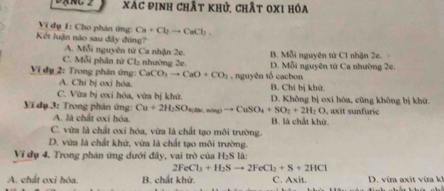 Đạng 2 xác định chất khủ, chất oxI hóa
Ví dụ 1: Cho phản ứng: Ca+Cl_2to CaCl_2. 
Kết luận nào sau đây đúng?
A. Mỗi nguyên từ Ca nhận 2e. B. Mỗi nguyên tử C1 nhận 2e.
C. Mỗi phân tử Cl₂ nhường 2e. D. Mỗi nguyên tử Ca nhường 2e.
Vi dụ 2: Trong phản ứng: CaCO_3to CaO+CO_2 , nguyên tố cacbon
A. Chi bị oxi hóa. B. Chi bị khử.
C. Vừa bị oxi hóa, vừa bị khử. D. Không bị oxi hóa, cũng không bị khử.
Yi đụ 3: Trong phản ứng: Cu+2H_2SO_4(aas)to CuSO_4+SO_2+2H_2O , axit sunfuric
A. là chất oxi hóa. B. là chất khử.
C. vừa là chất oxi hóa, vừa là chất tạo môi trường.
D. vừa là chất khử, vừa là chất tạo môi trường.
Ví dụ 4. Trong phân ứng dưới đây, vai trò của H_2S là:
2FeCl_3+H_2Sto 2FeCl_2+S+2HCl
A. chất oxi hóa. B. chất khử. C. Axit. D. vừra axit vừra kh