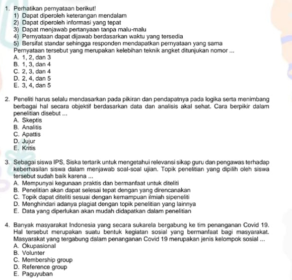 Perhatikan pernyataan berikut!
1) Dapat diperoleh keterangan mendalam
2) Dapat diperoleh informasi yang tepat
3) Dapat menjawab pertanyaan tanpa malu-malu
4) Pernyataan dapat dijawab berdasarkan waktu yang tersedia
5) Bersifat standar sehingga responden mendapatkan pernyataan yang sama
Pernyataan tersebut yang merupakan kelebihan teknik angket ditunjukan nomor ...
A. 1, 2, dan 3
B. 1, 3, dan 4
C. 2, 3, dan 4
D. 2, 4, dan 5
E. 3, 4, dan 5
2. Peneliti harus selalu mendasarkan pada pikiran dan pendapatnya pada logika serta menimbang
berbagai hal secara objektif berdasarkan data dan analisis akal sehat. Cara berpikir dalam
penelitian disebut ...
A. Skeptis
B. Analitis
C. Apattis
D. Jujur
E. Kritis
3. Sebagai siswa IPS, Siska tertarik untuk mengetahui relevansi sikap guru dan pengawas terhadap
keberhasilan siswa dalam menjawab soal-soal ujian. Topik penelitian yang dipilih oleh siswa
tersebut sudah baik karena ...
A. Mempunyai kegunaan praktis dan bermanfaat untuk diteliti
B. Penelitian akan dapat selesai tepat dengan yang direncanakan
C. Topik dapat diteliti sesuai dengan kemampuan ilmiah sipeneliti
D. Menghindari adanya plagiat dengan topik penelitian yang lainnya
E. Data yang diperlukan akan mudah didapatkan dalam penelitian
4. Banyak masyarakat Indonesia yang secara sukarela bergabung ke tim penanganan Covid 19.
Hal tersebut merupakan suatu bentuk kegiatan sosial yang bermanfaat bagi masyarakat.
Masyarakat yang tergabung dalam penanganan Covid 19 merupakan jenis kelompok sosial ...
A. Okupasional
B. Volunter
C. Membership group
D. Reference group
E. Paguyuban