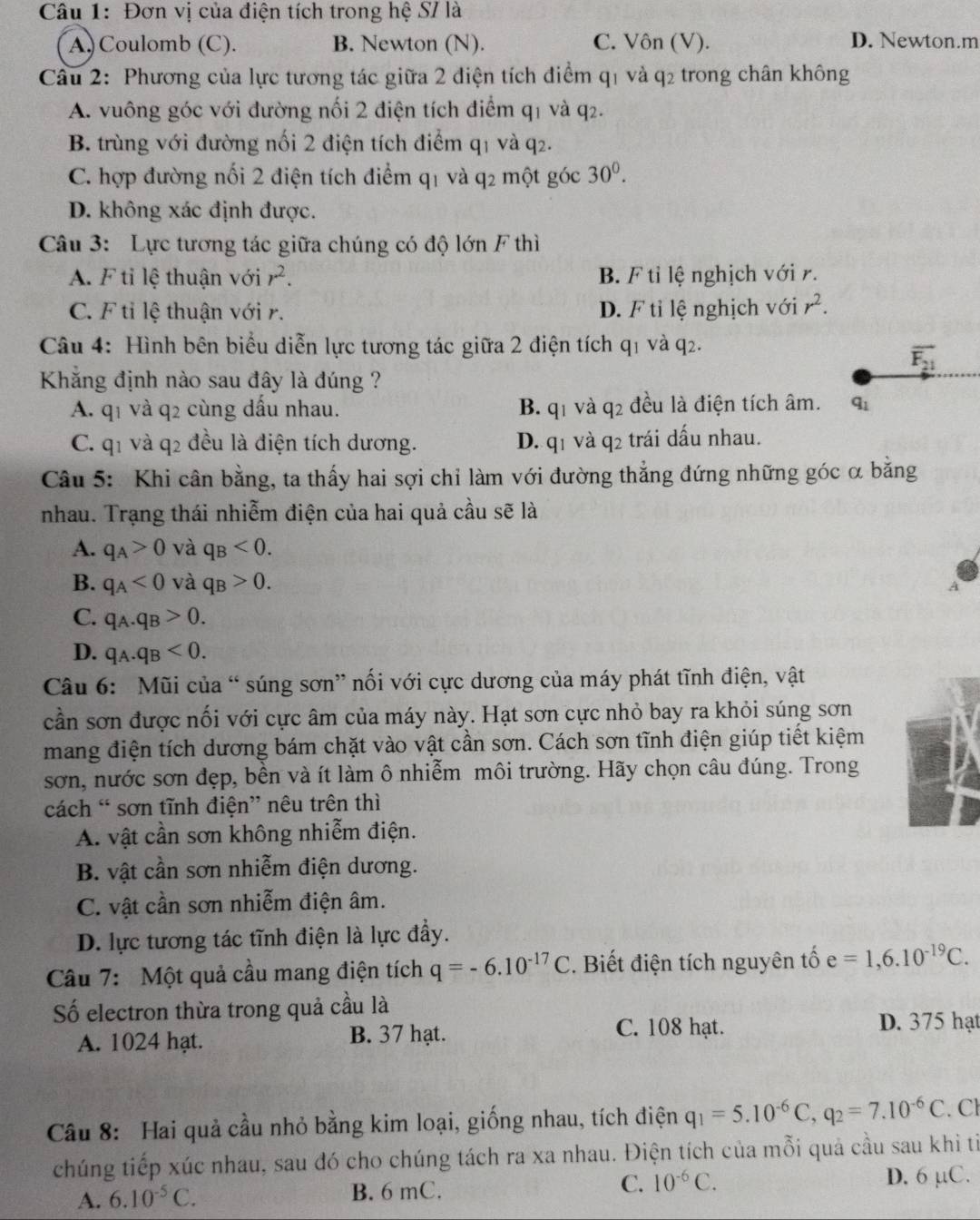 Đơn vị của điện tích trong hệ S/ là
A) Coulomb (C). B. Newton (N). C. Vôn (V). D. Newton.m
Câu 2: Phương của lực tương tác giữa 2 điện tích điểm q1 và q2 trong chân không
A. vuông góc với đường nối 2 điện tích điểm q1 và q2.
B. trùng với đường nối 2 điện tích điểm q1 và q2.
C. hợp đường nối 2 điện tích điểm q1 và q2 một góc 30^0.
D. không xác định được.
Câu 3: Lực tương tác giữa chúng có độ lớn F thì
A. F tỉ lệ thuận với r^2. B. F tỉ lệ nghịch với r.
C. F tỉ lệ thuận với r. D. F tỉ lệ nghịch với r^2.
Câu 4: Hình bên biểu diễn lực tương tác giữa 2 điện tích q_1 và q2.
overline F_21
Khẳng định nào sau đây là đúng ?
A. q_1 và q2 cùng dấu nhau. B. q_1 và q_2 đều là điện tích âm. q_1
C. q_1 và q2 đều là điện tích dương. D. q_1 và q_2 trái dấu nhau.
Câu 5: Khi cân bằng, ta thấy hai sợi chỉ làm với đường thẳng đứng những góc α bằng
nhau. Trạng thái nhiễm điện của hai quả cầu sẽ là
A. q_A>0 và q_B<0.
B. q_A<0</tex> và q_B>0. A
C. q_A.q_B>0.
D. q_A.q_B<0.
Câu 6: Mũi của “ súng sơn” nối với cực dương của máy phát tĩnh điện, vật
cần sơn được nối với cực âm của máy này. Hạt sơn cực nhỏ bay ra khỏi súng sơn
mang điện tích dương bám chặt vào vật cần sơn. Cách sơn tĩnh điện giúp tiết kiệm
sơn, nước sơn đẹp, bền và ít làm ô nhiễm môi trường. Hãy chọn câu đúng. Trong
cách “ sơn tĩnh điện” nêu trên thì
A. vật cần sơn không nhiễm điện.
B. vật cần sơn nhiễm điện dương.
C. vật cần sơn nhiễm điện âm.
D. lực tương tác tĩnh điện là lực đầy.
Câu 7: Một quả cầu mang điện tích q=-6.10^(-17)C. Biết điện tích nguyên tố e=1,6.10^(-19)C.
Số electron thừa trong quả cầu là
A. 1024 hạt. B. 37 hạt.
C. 108 hạt. D. 375 hạt
Câu 8: Hai quả cầu nhỏ bằng kim loại, giống nhau, tích điện q_1=5.10^(-6)C,q_2=7.10^(-6)C. Cl
chúng tiếp xúc nhau, sau đó cho chúng tách ra xa nhau. Điện tích của mỗi quả cầu sau khi ti
A. 6.10^(-5)C. B. 6 mC. C. 10^(-6)C. D. 6 μC.