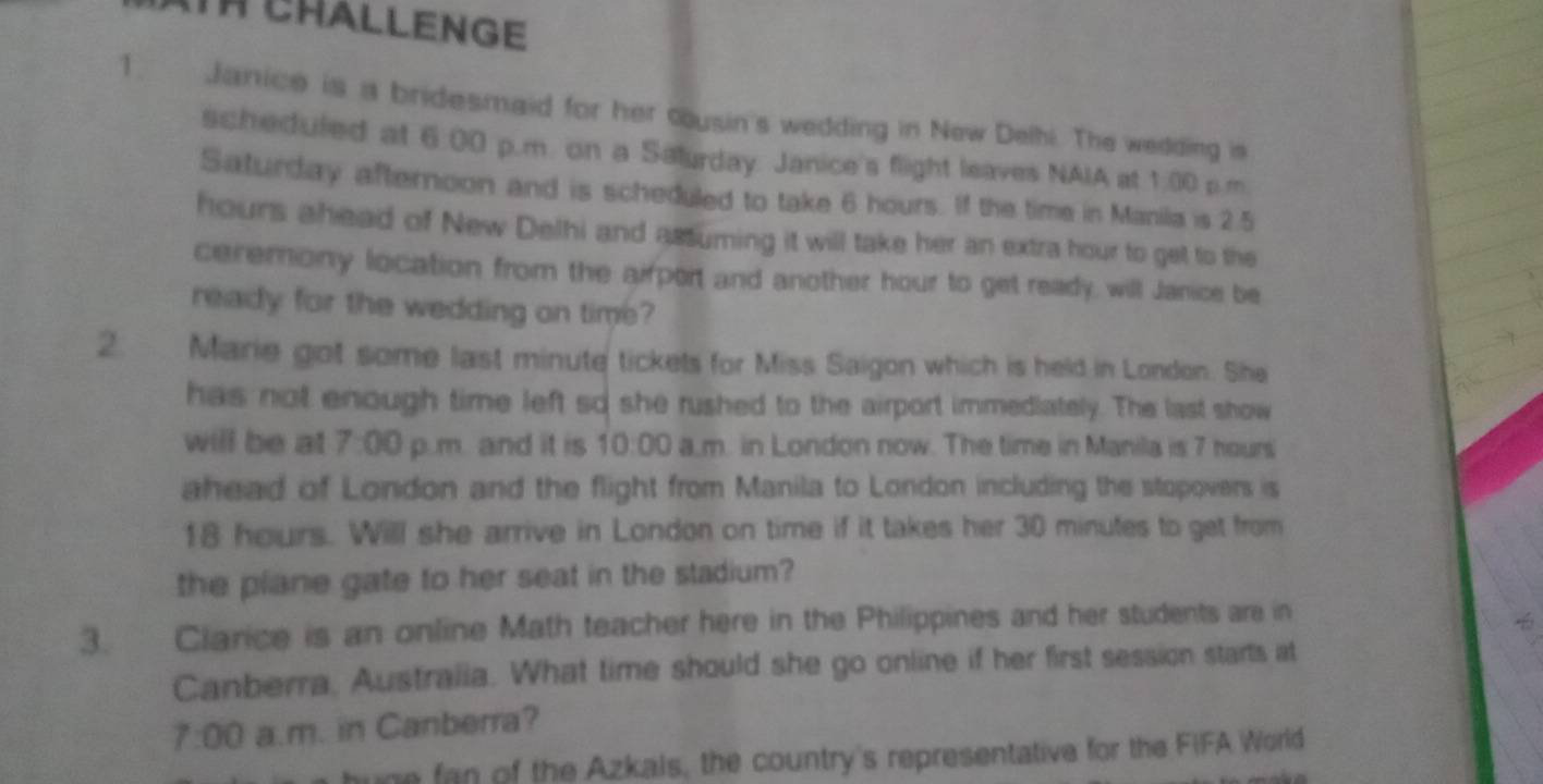 TH CHALLENGE 
1. Janice is a bridesmaid for her cusin's wedding in New Delhi. The wedding is 
scheduled at 6:00 p.m. on a Salurday. Janice's flight leaves NAIA at 1:00 p.m. 
Saturday afternoon and is scheduled to take 6 hours. If the time in Maniia is 2.5
hours ahead of New Delhi and assuming it will take her an extra hour to get to the 
ceremony location from the airport and another hour to get ready, will Janice be 
ready for the wedding on time? 
2. Marie got some last minute tickets for Miss Saigon which is held in London. She 
has not enough time left so she rushed to the airport immediately. The last show 
will be at 7:00 p.m. and it is 10:00 a,m. in London now. The time in Manila is 7 hours
ahead of London and the flight from Manila to London including the stopovers is
18 hours. Will she arrive in London on time if it takes her 30 minutes to get from 
the plane gate to her seat in the stadium? 
3. Clarice is an online Math teacher here in the Philippines and her students are in 

Canberra, Australia. What time should she go online if her first session starts at 
7:00 a.m. in Canberra? 
hune fan of the Azkals, the country's representative for the FIFA World