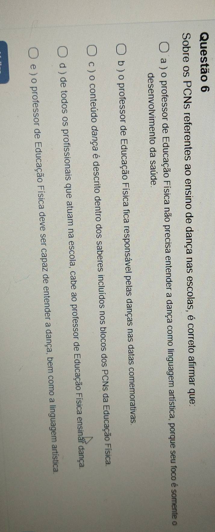 Sobre os PCNs referentes ao ensino de dança nas escolas, é correto afirmar que:
a ) o professor de Educação Física não precisa entender a dança como linguagem artística, porque seu foco é somente o
desenvolvimento da saúde
b ) o professor de Educação Física fica responsável pelas danças nas datas comemorativas.
c ) o conteúdo dança é descrito dentro dos saberes incluídos nos blocos dos PCNs da Educação Física.
d ) de todos os profissionais que atuam na escola, cabe ao professor de Educação Física ensinal dança.
e ) o professor de Educação Física deve ser capaz de entender a dança, bem como a linguagem artística.