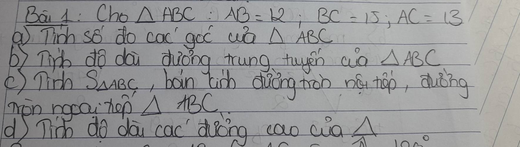 Bai 1: Cho △ ABC AB=12; BC=15; AC=13
① Tinh so do cac goó wa △ ABC
b) lib do dài duǒing trung twyeh wò △ ABC
() Tinh S_△ ABC , boin Lih dàōng ton nó háo, duèng 
mon nocou hep △ ABC
( Tih do dai cac doing cao cua 
10 O