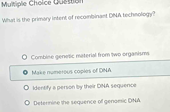 Question
What is the primary intent of recombinant DNA technology?
Combine genetic material from two organisms
Make numerous copies of DNA
Identify a person by their DNA sequence
Determine the sequence of genomic DNA