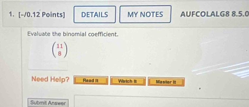 DETAILS MY NOTES AUFCOLALG8 8.5.0 
Evaluate the binomial coefficient.
beginpmatrix 11 8endpmatrix
Need Help? Read It Watch it Master it 
Submit Answer