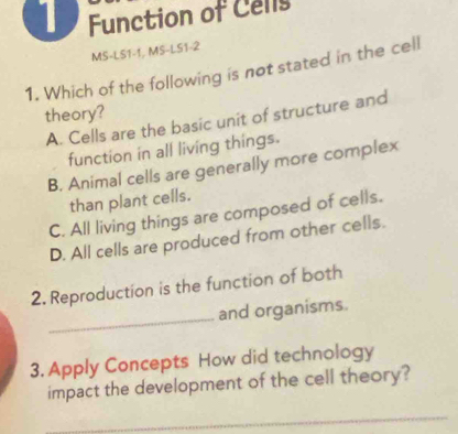 Function of Cells
MS-LS1-1, MS-LS1-2
1. Which of the following is not stated in the cell
theory?
A. Cells are the basic unit of structure and
function in all living things.
B. Animal cells are generally more complex
than plant cells.
C. All living things are composed of cells.
D. All cells are produced from other cells.
2. Reproduction is the function of both
_
and organisms.
3. Apply Concepts How did technology
impact the development of the cell theory?
_