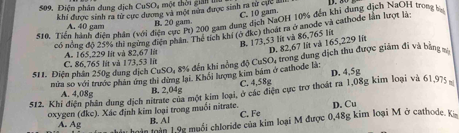 Điện phân dung dịch CuSO₄ một thời giản tu D. 80
khí được sinh ra từ cực dương và một nửa được sinh ra từ cực alli.
510. Tiến hành điện phân (với điện cực Pt) 200 gam dung dịch NaOH 10% đến khi dung dịch NaOH trong bìn
A. 40 gam
B. 20 gam. C. 10 gam.
có nồng độ 25% thi ngừng điện phân. Thể tích khí (ở đkc) thoát ra ở anode và cathode lần lượt là:
B. 173,53 lít và 86,765 lít
A. 165,229 lít và 82,67 lít
D. 82,67 lít và 165,229 lít
511. Điện phân 250g dung dịch CuSO₄ 8% đến khi nồng độ CuS O_4 trong dung dịch thu được giảm đi và bằng một
C. 86,765 lít và 173,53 lít
nửa so với trước phản ứng thì dừng lại. Khổi lượng kim bám ở cathode là: D. 4,5g
A. 4,08g B. 2,04g C. 4,58g
512. Khi điện phân dung dịch nitrate của một kim loại, ở các điện cực trợ thoát ra 1,08g kim loại và 61,975 m
oxygen (đkc). Xác định kim loại trong muối nitrate.
A. Ag B. Al C. Fe D. Cu
t h o à n n 1 9g muối chloride của kim loại M được 0,48g kim loại M ở cathode. Kim