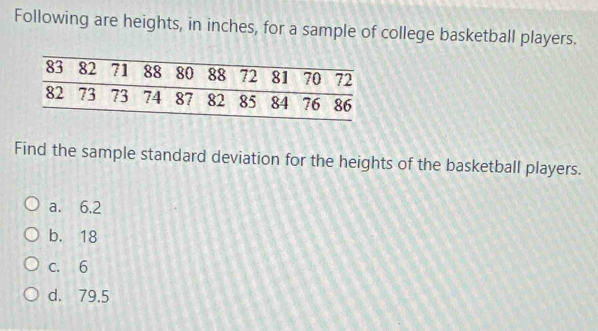 Following are heights, in inches, for a sample of college basketball players.
Find the sample standard deviation for the heights of the basketball players.
a. 6.2
b. 18
c. 6
d. 79,5