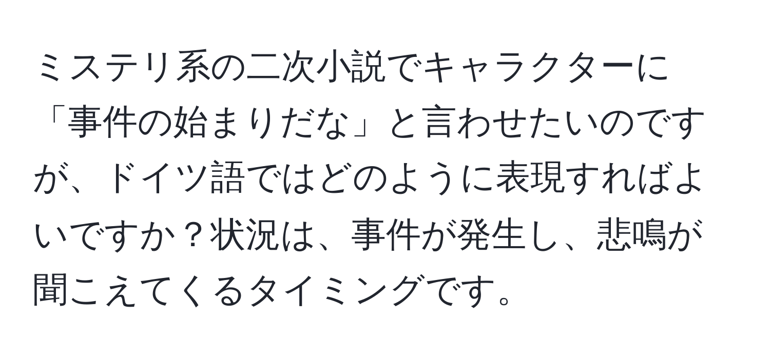 ミステリ系の二次小説でキャラクターに「事件の始まりだな」と言わせたいのですが、ドイツ語ではどのように表現すればよいですか？状況は、事件が発生し、悲鳴が聞こえてくるタイミングです。