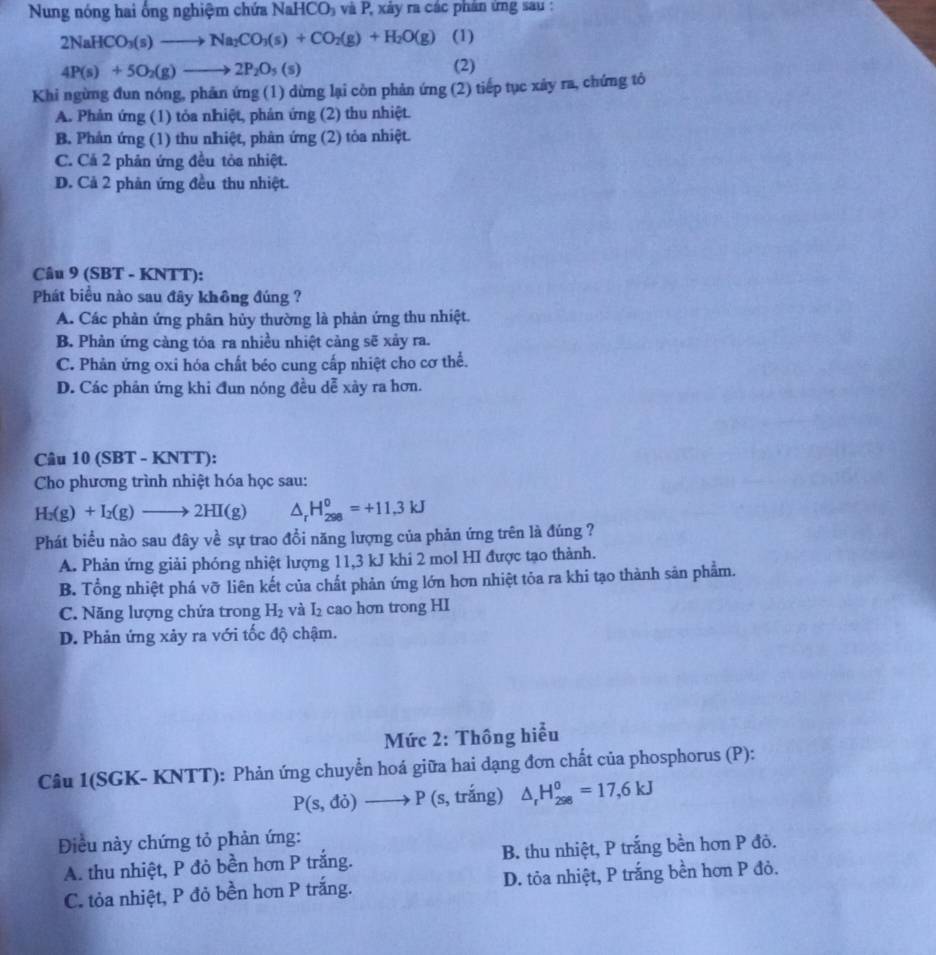 Nung nóng hai ống nghiệm chứa NaHCO_3 và P, xảy ra các phân ứng sau :
2NaHCO_3(s)to Na_2CO_3(s)+CO_2(g)+H_2O(g) (1)
4P(s)+5O_2(g)to 2P_2O_5(s)
(2)
Khi ngừng đun nóng, phản ứng (1) dừng lại còn phản ứng (2) tiếp tục xảy ra, chứng tô
A. Phản ứng (1) tỏa nhiệt, phản ứng (2) thu nhiệt.
B. Phản ứng (1) thu nhiệt, phản ứng (2) tỏa nhiệt.
C. Cả 2 phản ứng đều tỏa nhiệt.
D. Cả 2 phản ứng đều thu nhiệt.
Câu 9 (SBT - KNTT):
Phát biểu nào sau đây không đúng ?
A. Các phản ứng phân hủy thường là phản ứng thu nhiệt.
B. Phản ứng càng tóa ra nhiều nhiệt càng sẽ xảy ra.
C. Phản ứng oxi hóa chất béo cung cấp nhiệt cho cơ thể.
D. Các phản ứng khi đun nóng đều dễ xày ra hơn.
Câu 10 (SBT - KNTT):
Cho phương trình nhiệt hóa học sau:
H_2(g)+I_2(g)to 2HI(g) △ _rH_(298)^0=+11.3kJ
Phát biểu nào sau đây về sự trao đổi năng lượng của phản ứng trên là đúng ?
A. Phản ứng giải phóng nhiệt lượng 11,3 kJ khi 2 mol HI được tạo thành.
B. Tổng nhiệt phá vỡ liên kết của chất phản ứng lớn hơn nhiệt tỏa ra khi tạo thành sản phẩm.
C. Năng lượng chứa trong H_2 và I_2 cao hơn trong HI
D. Phản ứng xảy ra với tốc độ chậm.
Mức 2: Thông hiểu
Câu 1(SGK- KNTT): Phản ứng chuyển hoá giữa hai dạng đơn chất của phosphorus (P):
P(s,do)to P (s, trắng) △ _rH_(298)^0=17,6kJ
Điều này chứng tỏ phản ứng:
A. thu nhiệt, P đỏ bền hơn P trắng. B. thu nhiệt, P trắng bền hơn P đỏ.
C. tỏa nhiệt, P đỏ bền hơn P trắng. D. tỏa nhiệt, P trắng bền hơn P đỏ.