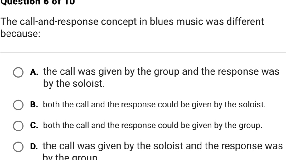 of T0
The call-and-response concept in blues music was different
because:
A. the call was given by the group and the response was
by the soloist.
B. both the call and the response could be given by the soloist.
C. both the call and the response could be given by the group.
D. the call was given by the soloist and the response was
by the aroun