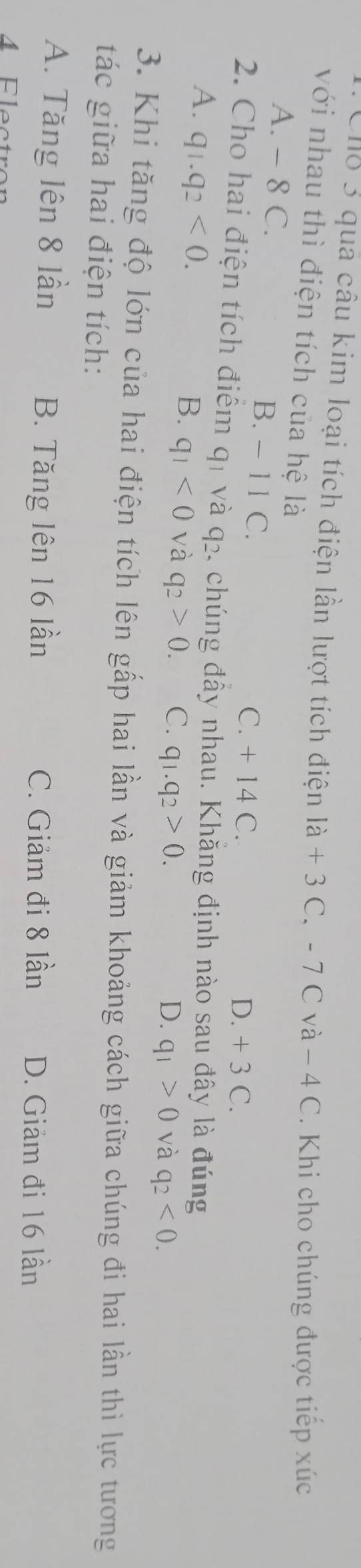 Cho 3 quả câu kim loại tích điện lần lượt tích điện là + 3 C, - 7 C và − 4 C. Khi cho chúng được tiếp xúc
với nhau thì điện tích của hệ là
A. - 8 C. B. - 11 C.
C. + 14 C. D. + 3 C.
2. Cho hai điện tích điểm qỉ và q₂. chúng đẩy nhau. Khẵng định nào sau đây là đúng
A. q_1.q_2<0</tex>.
B. q_1<0</tex> và q_2>0. C. q_1.q_2>0.
D. q_1>0 và q_2<0</tex>. 
3. Khi tăng độ lớn của hai điện tích lên gấp hai lần và giảm khoảng cách giữa chúng đi hai lần thì lực tương
tác giữa hai điện tích:
A. Tăng lên 8 lần B. Tăng lên 16 lần C. Giảm đi 8 lần D. Giảm đi 16 lần
4 Electron