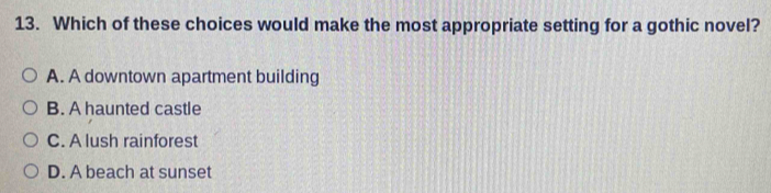 Which of these choices would make the most appropriate setting for a gothic novel?
A. A downtown apartment building
B. A haunted castle
C. A lush rainforest
D. A beach at sunset