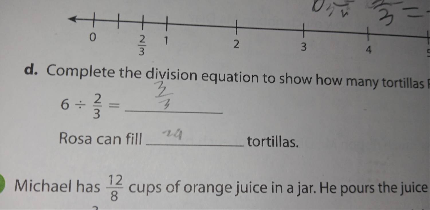 Complete the division equation to show how many tortillas
6/  2/3 = _
Rosa can fill _tortillas.
Michael has  12/8  cups of orange juice in a jar. He pours the juice