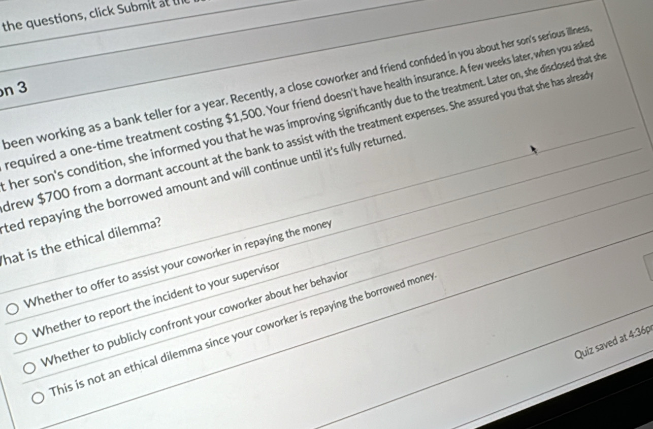 the questions, click Submit at t
been working as a bank teller for a year. Recently, a close coworker and friend confided in you about her son's serious illness
n 3
required a one-time treatment costing $1,500. Your friend doesn't have health insurance. A few weeks later, when you aske
her son's condition, she informed you that he was improving significantly due to the treatment. Later on, she disclosed that sh
drew $700 from a dormant account at the bank to assist with the treatment expenses. She assured you that she has alread
ted repaying the borrowed amount and will continue until it's fully returned 
hat is the ethical dilemma?
Whether to offer to assist your coworker in repaying the money
Whether to report the incident to your supervisor
Whether to publicly confront your coworker about her behavio
his is not an ethical dilemma since your coworker is repaying the borrowed mone
Quiz saved at 4:36p