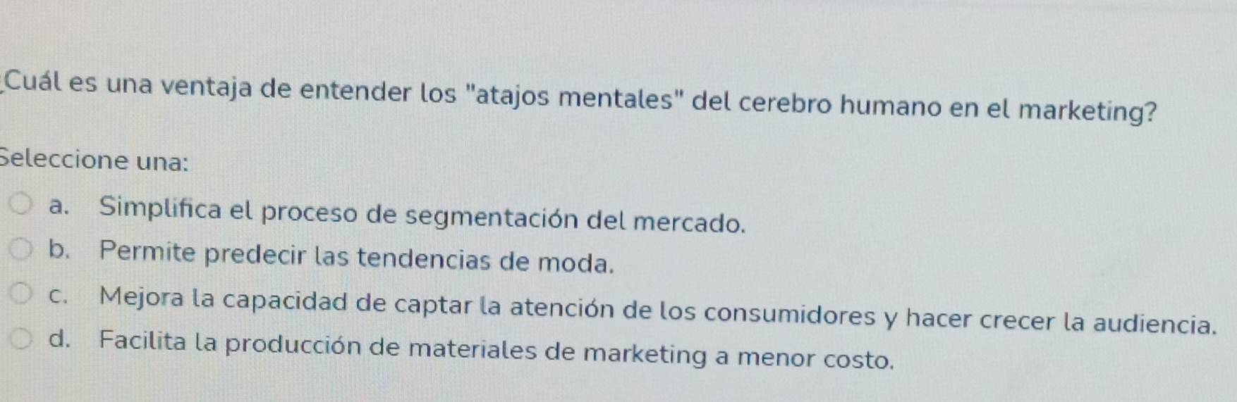 Cuál es una ventaja de entender los "atajos mentales" del cerebro humano en el marketing?
Seleccione una:
a. Simplifica el proceso de segmentación del mercado.
b. Permite predecir las tendencias de moda.
c. Mejora la capacidad de captar la atención de los consumidores y hacer crecer la audiencia.
d. Facilita la producción de materiales de marketing a menor costo.