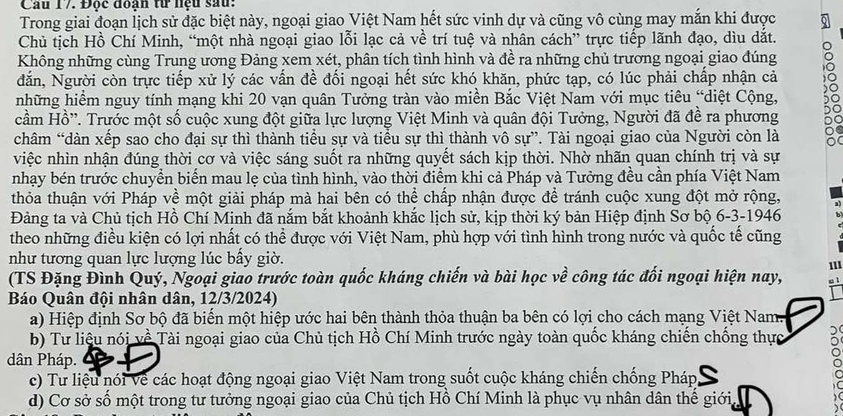 Cầu 17. Đọc đoạn từ lệu sau:
Trong giai đoạn lịch sử đặc biệt này, ngoại giao Việt Nam hết sức vinh dự và cũng vô cùng may mắn khi được
Chủ tịch Hồ Chí Minh, “một nhà ngoại giao lỗi lạc cả về trí tuệ và nhân cách” trực tiếp lãnh đạo, dìu dắt.
Không những cùng Trung ương Đảng xem xét, phân tích tình hình và đề ra những chủ trương ngoại giao đúng
dắn, Người còn trực tiếp xử lý các vấn đề đối ngoại hết sức khó khăn, phức tạp, có lúc phải chấp nhận cả
những hiểm nguy tính mạng khi 20 vạn quân Tưởng tràn vào miền Bắc Việt Nam với mục tiêu “diệt Cộng,
cầm Hồ''. Trước một số cuộc xung đột giữa lực lượng Việt Minh và quân đội Tưởng, Người đã đề ra phương
châm “dàn xếp sao cho đại sự thì thành tiểu sự và tiểu sự thì thành vô sự”. Tài ngoại giao của Người còn là
việc nhìn nhận đúng thời cơ và việc sáng suốt ra những quyết sách kịp thời. Nhờ nhãn quan chính trị và sự
nhạy bén trước chuyển biến mau lẹ của tình hình, vào thời điểm khi cả Pháp và Tưởng đều cần phía Việt Nam
thỏa thuận với Pháp về một giải pháp mà hai bên có thể chấp nhận được để tránh cuộc xung đột mở rộng,
Đảng ta và Chủ tịch Hồ Chí Minh đã nắm bắt khoảnh khắc lịch sử, kịp thời ký bản Hiệp định Sơ bộ 6-3-1946
theo những điều kiện có lợi nhất có thể được với Việt Nam, phù hợp với tình hình trong nước và quốc tế cũng
như tương quan lực lượng lúc bấy giờ.
(TS Đặng Đình Quý, Ngoại giao trước toàn quốc kháng chiến và bài học về công tác đối ngoại hiện nay, 1l1
m 1
Báo Quân đội nhân dân, 12/3/2024)
a) Hiệp định Sơ bộ đã biến một hiệp ước hai bên thành thỏa thuận ba bên có lợi cho cách mạng Việt Nam.
b) Tư liệu nói về Tài ngoại giao của Chủ tịch Hồ Chí Minh trước ngày toàn quốc kháng chiến chống thực
dân Pháp.
c) Tư liệu nói Về các hoạt động ngoại giao Việt Nam trong suốt cuộc kháng chiến chống Pháp,
d) Cơ sở số một trong tư tưởng ngoại giao của Chủ tịch Hồ Chí Minh là phục vụ nhân dân thế giới