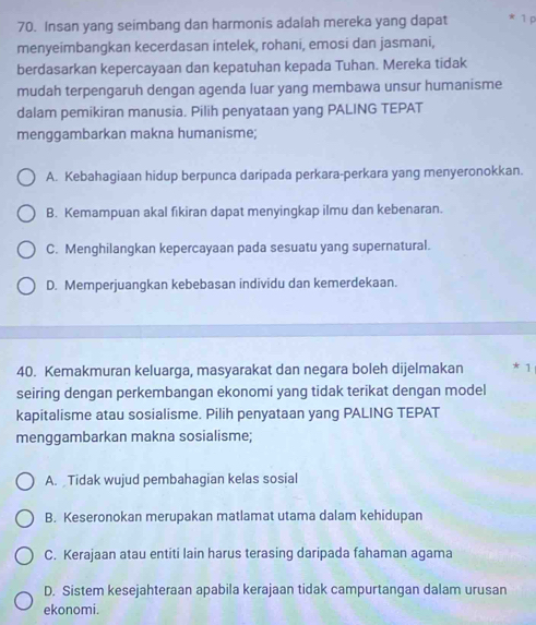 Insan yang seimbang dan harmonis adalah mereka yang dapat * 1p
menyeimbangkan kecerdasan intelek, rohani, emosi dan jasmani,
berdasarkan kepercayaan dan kepatuhan kepada Tuhan. Mereka tidak
mudah terpengaruh dengan agenda luar yang membawa unsur humanisme
dalam pemikiran manusia. Pilih penyataan yang PALING TEPAT
menggambarkan makna humanisme;
A. Kebahagiaan hidup berpunca daripada perkara-perkara yang menyeronokkan.
B. Kemampuan akal fikiran dapat menyingkap ilmu dan kebenaran.
C. Menghilangkan kepercayaan pada sesuatu yang supernatural.
D. Memperjuangkan kebebasan individu dan kemerdekaan.
40. Kemakmuran keluarga, masyarakat dan negara boleh dijelmakan * 1
seiring dengan perkembangan ekonomi yang tidak terikat dengan model
kapitalisme atau sosialisme. Pilih penyataan yang PALING TEPAT
menggambarkan makna sosialisme;
A. Tidak wujud pembahagian kelas sosial
B. Keseronokan merupakan matlamat utama dalam kehidupan
C. Kerajaan atau entiti lain harus terasing daripada fahaman agama
D. Sistem kesejahteraan apabila kerajaan tidak campurtangan dalam urusan
ekonomi.