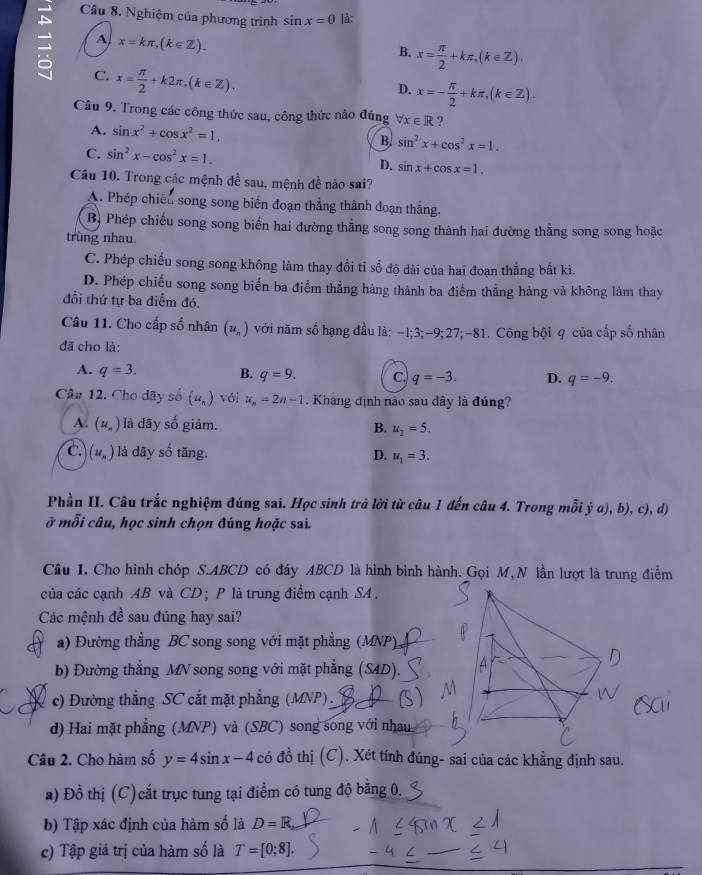 Nghiệm của phương trình sin x=0 lå:
A x=kπ ,(k∈ Z).
= C. x= π /2 +k2π ,(k∈ Z).
B. x= π /2 +kπ ,(k∈ Z).
D. x=- π /2 +kπ ,(k∈ Z).
Câu 9. Trong các công thức sau, công thức nào đúng forall x∈ R ?
A. sin x^2+cos x^2=1. B. sin^2x+cos^2x=1.
C. sin^2x-cos^2x=1.
D. sin x+cos x=1.
Câu 10. Trong các mệnh đề sau, mệnh đề nào sai?
A. Phép chiến song song biển đoạn thẳng thành đoạn thẳng
B Phép chiếu song song biển hai đường thẳng song song thành hai đường thẳng song song hoặc
trùng nhau
C. Phép chiếu song song không làm thay đổi tỉ số độ dài của hai đoạn thẳng bất kì.
D. Phép chiếu song song biển ba điểm thẳng hàng thành ba điểm thẳng hàng và không làm thay
đổi thứ tự ba điểm đó.
Câu 11. Cho cấp số nhân (u_n) với năm số hạng đầu là: -I;3;-9;27;-81. Công bội q của cấp số nhân
đã cho là:
A. q=3. B. q=9. C. q=-3. D. q=-9.
Câu 12. Cho dây số (u_n) Với u_n=2n-1. Kháng định nào sau đây là đúng?
A. (u_n) là dãy số giảm. B. u_2=5.
C. (u_n) là dãy số tăng. D. u_1=3.
Phần II. Câu trắc nghiệm đúng sai. Học sinh trả lời từ câu 1 đến câu 4. Trong mỗi dot ya),b), c), d
ở mỗi câu, học sinh chọn đúng hoặc sai.
Cầu 1. Cho hình chóp S.ABCD có đáy ABCD là hình bình hành. Gọi M, N lần lượt là trung điểm
của các cạnh AB và CD; P là trung điểm cạnh SA .
Các mệnh đề sau đúng hay sai?
a) Đường thẳng BC song song với mặt phẳng (MNP)
b) Đường thắng MV song song với mặt phẳng (SAD).
c) Đường thẳng SC cắt mặt phẳng (MNP).
d) Hai mặt phẳng (MNP) và (SBC) song song với nhau
Câu 2. Cho hàm số y=4sin x-4 có đồ thị (C). Xét tính đúng- sai của các khẳng định sau.
a) Đồ thị (C)cắt trục tung tại điểm có tung độ bằng 0.
b) Tập xác định của hàm số là D=R,
c) Tập giá trị của hàm số là T=[0;8].