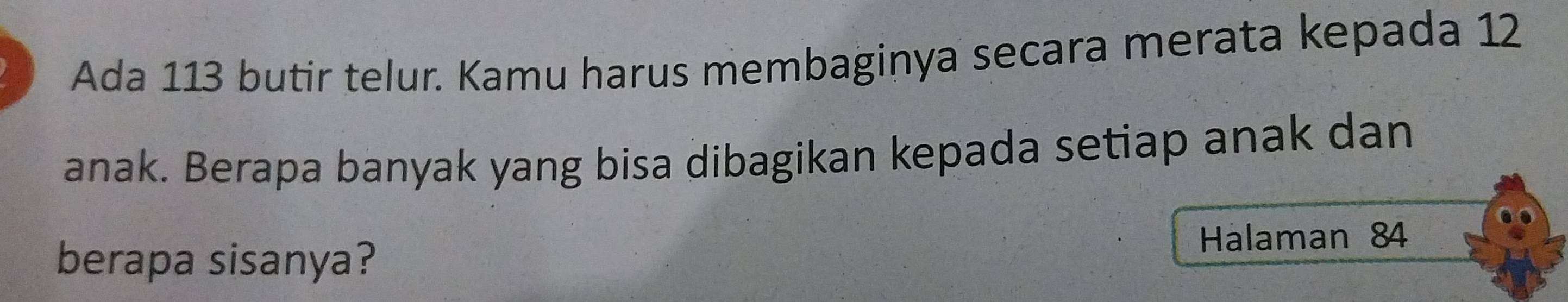 Ada 113 butir telur. Kamu harus membaginya secara merata kepada 12
anak. Berapa banyak yang bisa dibagikan kepada setiap anak dan 
berapa sisanya? Hálaman 84