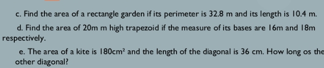 Find the area of a rectangle garden if its perimeter is 32.8 m and its length is 10.4 m. 
d. Find the area of 20m m high trapezoid if the measure of its bases are 16m and 18m
respectively. 
e. The area of a kite is 180cm^2 and the length of the diagonal is 36 cm. How long os the 
other diagonal?