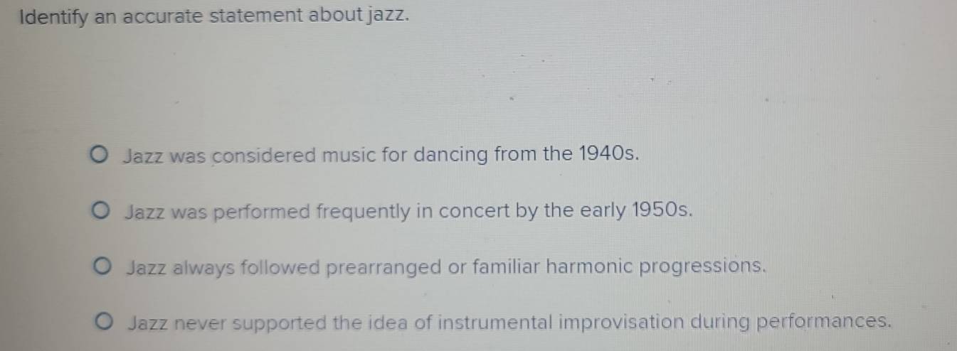 Identify an accurate statement about jazz.
Jazz was considered music for dancing from the 1940s.
Jazz was performed frequently in concert by the early 1950s.
Jazz always followed prearranged or familiar harmonic progressions.
Jazz never supported the idea of instrumental improvisation during performances.