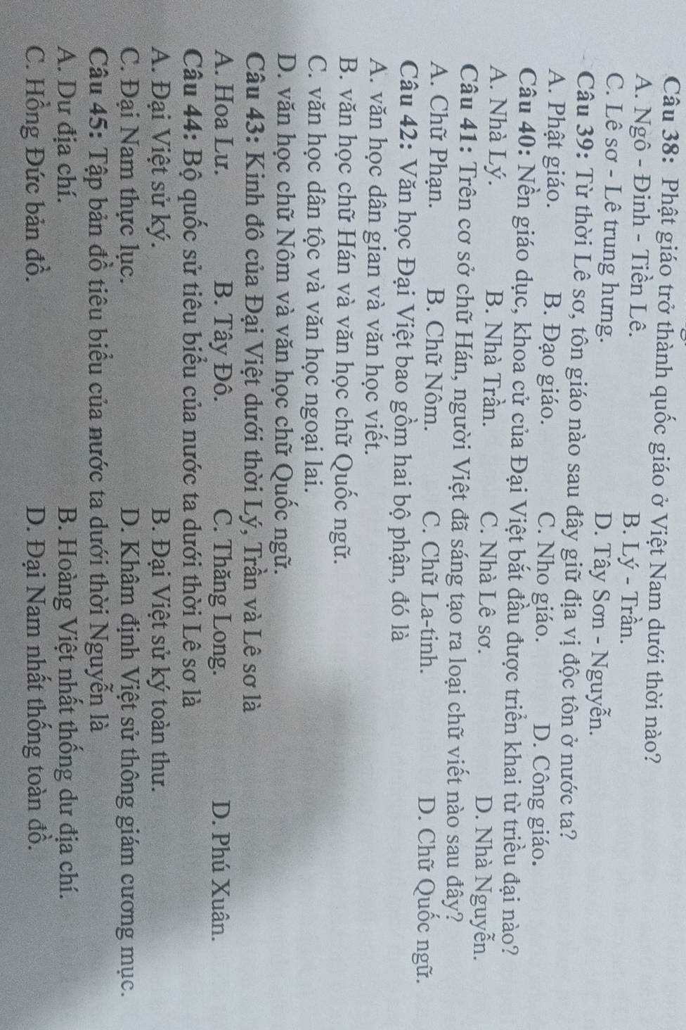 Phật giáo trở thành quốc giáo ở Việt Nam dưới thời nào?
A. Ngô - Đinh - Tiền Lê.
B. Lý - Trần.
C. Lê sơ - Lê trung hưng. D. Tây Sơn - Nguyễn.
Câu 39: Từ thời Lê sơ, tôn giáo nào sau đây giữ địa vị độc tôn ở nước ta?
A. Phật giáo. B. Đạo giáo. C. Nho giáo. D. Công giáo.
Câu 40: Nền giáo dục, khoa cử của Đại Việt bắt đầu được triển khai từ triều đại nào?
A. Nhà Lý. B. Nhà Trần. C. Nhà Lê sơ. D. Nhà Nguyễn.
Câu 41: Trên cơ sở chữ Hán, người Việt đã sáng tạo ra loại chữ viết nào sau đây?
A. Chữ Phạn. B. Chữ Nôm. C. Chữ La-tinh. D. Chữ Quốc ngữ.
Câu 42: Văn học Đại Việt bao gồm hai bộ phận, đó là
A. văn học dân gian và văn học viết.
B. văn học chữ Hán và văn học chữ Quốc ngữ.
C. văn học dân tộc và văn học ngoại lai.
D. văn học chữ Nôm và văn học chữ Quốc ngữ.
Câu 43: Kinh đô của Đại Việt dưới thời Lý, Trần và Lê sơ là
A. Hoa Lu. B. Tây Đô. C. Thăng Long. D. Phú Xuân.
Câu 44: Bộ quốc sử tiêu biểu của nước ta dưới thời Lê sơ là
A. Đại Việt sử ký. B. Đại Việt sử ký toàn thư.
C. Đại Nam thực lục. D. Khâm định Việt sử thông giám cương mục.
Câu 45: Tập bản đồ tiêu biểu của nước ta dưới thời Nguyễn là
A. Du địa chí. B. Hoàng Việt nhất thống dư địa chí.
C. Hồng Đức bản đồ. D. Đại Nam nhất thống toàn đồ.