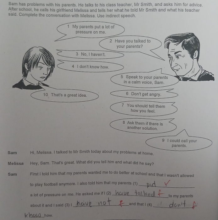 Sam has problems with his parents. He talks to his class teacher, Mr Smith, and asks him for advice. 
After school, he calls his girlfriend Melissa and tells her what he told Mr Smith and what his teacher 
said. Complete the conversation with Melissa. Use indirect speech. 
Melissa Hey, Sam. That's great. What did you tell him and what did he say? 
Sam First I told him that my parents wanted me to do better at school and that I wasn't allowed 
to play football anymore. I also told him that my parents (1)_ 
a lot of pressure on me. He asked me if I (2) _to my parents 
about it and I said (3) I_ 
and that I (4) 
_ 
_how.