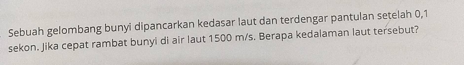 Sebuah gelombang bunyi dipancarkan kedasar laut dan terdengar pantulan setelah 0,1
sekon. Jika cepat rambat bunyi di air laut 1500 m/s. Berapa kedalaman laut tersebut?