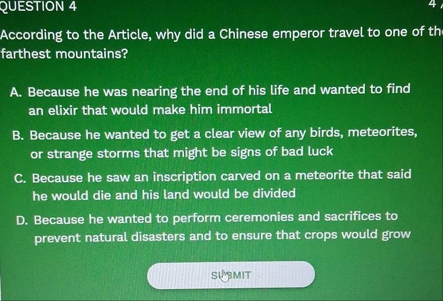 According to the Article, why did a Chinese emperor travel to one of th
farthest mountains?
A. Because he was nearing the end of his life and wanted to find
an elixir that would make him immortal
B. Because he wanted to get a clear view of any birds, meteorites,
or strange storms that might be signs of bad luck
C. Because he saw an inscription carved on a meteorite that said
he would die and his land would be divided
D. Because he wanted to perform ceremonies and sacrifices to
prevent natural disasters and to ensure that crops would grow
SUBMIT