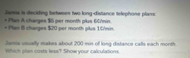 Jamia is deciding between two long-distance telephone plans: 
Plan A charges $5 per month plus 60/min. 
Plan B charges $20 per month plus 10/min. 
Jamia usually makes about 200 min of long distance calls each month. 
Which plan costs less? Show your calculations.